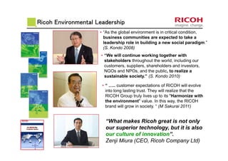 Ricoh Environmental LeadershipRicoh Environmental LeadershipRicoh Environmental LeadershipRicoh Environmental Leadership
• “As the global environment is in critical condition,
business communities are expected to take a
leadership role in building a new social paradigm.”
(S. Kondo 2008)
• “We will continue working together with
stakeholders throughout the world, including our
customers, suppliers, shareholders and investors,
NGOs and NPOs, and the public, to realize a
sustainable society.” (S. Kondo 2010)
• “ ….. customer expectations of RICOH will evolve
into long lasting trust. They will realize that the
RICOH Group truly lives up to its "Harmonize with
the environment" value. In this way, the RICOH
brand will grow in society. “ (M Sakurai 2011)
“What makes Ricoh great is not only
our superior technology, but it is also
our culture of innovation”.
Zenji Miura (CEO, Ricoh Company Ltd)
 