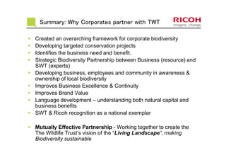 Summary: Why Corporates partner with TWT
Created an overarching framework for corporate biodiversity
Developing targeted conservation projects
Identifies the business need and benefit.
Strategic Biodiversity Partnership between Business (resource) and
SWT (experts)
Developing business, employees and community in awareness &
ownership of local biodiversity
Improves Business Excellence & Continuity
Improves Brand Value
Language development – understanding both natural capital and
business benefits
SWT & Ricoh recognition as a national exemplar
Mutually Effective Partnership - Working together to create the
The Wildlife Trust’s vision of the “Living Landscape”, making
Biodiversity sustainable
 