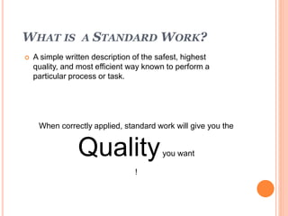 WHAT IS A STANDARD WORK?
 A simple written description of the safest, highest
quality, and most efficient way known to perform a
particular process or task.
When correctly applied, standard work will give you the
Qualityyou want
!
 