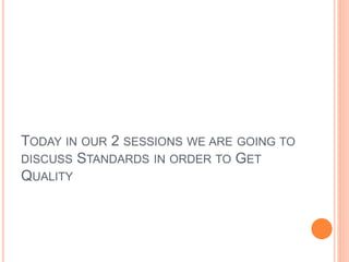 TODAY IN OUR 2 SESSIONS WE ARE GOING TO
DISCUSS STANDARDS IN ORDER TO GET
QUALITY
 