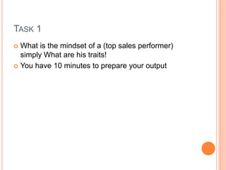 TASK 1
 What is the mindset of a (top sales performer)
simply What are his traits!
 You have 10 minutes to prepare your output
 