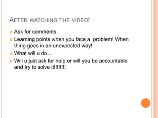 AFTER WATCHING THE VIDEO!
 Ask for comments.
 Learning points when you face a problem! When
thing goes in an unexpected way!
 What will u do…
 Will u just ask for help or will you be accountable
and try to solve it!!!!!!!!
 