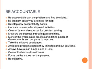 BE ACCOUNTABLE
 Be accountable own the problem and find solutions..
 be problem solver you are hired for that!.
 Develop new accountability habits.
 innovate business development activities.
 Commit time and resources for problem solving.
 Measure the success through goals and time.
 Monitor the whole sales process and define points of
developments and put plans to improve.
 Take the imitative be a leader.
 Anticipate problems before they immerge and put solutions.
 Always have a plan b and c and d…etc.
 Connect behaviors to outcomes.
 Focus on the issues not the persons.
 Be objective.
 