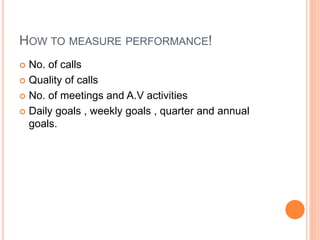 HOW TO MEASURE PERFORMANCE!
 No. of calls
 Quality of calls
 No. of meetings and A.V activities
 Daily goals , weekly goals , quarter and annual
goals.
 