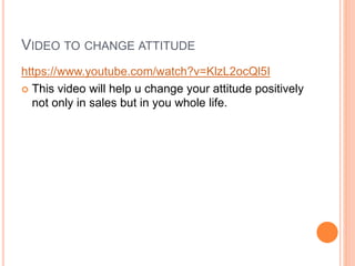 VIDEO TO CHANGE ATTITUDE
https://www.youtube.com/watch?v=KlzL2ocQl5I
 This video will help u change your attitude positively
not only in sales but in you whole life.
 