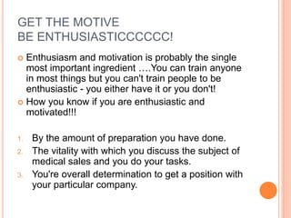 GET THE MOTIVE
BE ENTHUSIASTICCCCCC!
 Enthusiasm and motivation is probably the single
most important ingredient ….You can train anyone
in most things but you can't train people to be
enthusiastic - you either have it or you don't!
 How you know if you are enthusiastic and
motivated!!!
1. By the amount of preparation you have done.
2. The vitality with which you discuss the subject of
medical sales and you do your tasks.
3. You're overall determination to get a position with
your particular company.
 