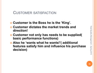 CUSTOMER SATISFACTION
 Customer is the Boss he is the ’King’.
 Customer dictates the market trends and
direction!
 Customer not only has needs to be supplied(
basic performance functions)
 Also he ‘wants what he wants!’( additional
features satisfy him and influence his purchase
decision)
36
TotalQualityManagement-Spring2010
 