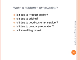WHAT IS CUSTOMER SATISFACTION?
 Is it due to Product quality?
 Is it due to pricing?
 Is it due to good customer service ?
 Is it due to company reputation?
 Is it something more?
37
TotalQualityManagement-Spring2010
 