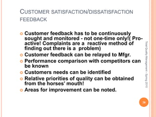 CUSTOMER SATISFACTION/DISSATISFACTION
FEEDBACK
 Customer feedback has to be continuously
sought and monitored - not one-time only!( Pro-
active! Complaints are a reactive method of
finding out there is a problem)
 Customer feedback can be relayed to Mfgr.
 Performance comparison with competitors can
be known
 Customers needs can be identified
 Relative priorities of quality can be obtained
from the horses’ mouth!
 Areas for improvement can be noted.
38
TotalQualityManagement-Spring2010
 