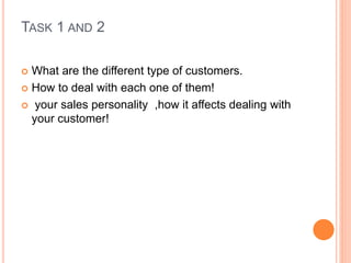 TASK 1 AND 2
 What are the different type of customers.
 How to deal with each one of them!
 your sales personality ,how it affects dealing with
your customer!
 