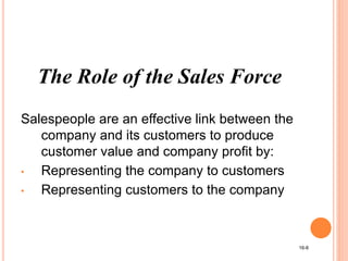 The Role of the Sales Force
Salespeople are an effective link between the
company and its customers to produce
customer value and company profit by:
• Representing the company to customers
• Representing customers to the company
16-8
 