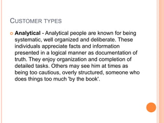 CUSTOMER TYPES
 Analytical - Analytical people are known for being
systematic, well organized and deliberate. These
individuals appreciate facts and information
presented in a logical manner as documentation of
truth. They enjoy organization and completion of
detailed tasks. Others may see him at times as
being too cautious, overly structured, someone who
does things too much 'by the book'.
 
