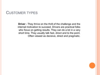 CUSTOMER TYPES
Driver - They thrive on the thrill of the challenge and the
internal motivation to succeed. Drivers are practical folks
who focus on getting results. They can do a lot in a very
short time. They usually talk fast, direct and to the point.
Often viewed as decisive, direct and pragmatic.
 