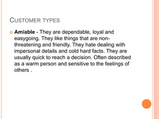 CUSTOMER TYPES
 Amiable - They are dependable, loyal and
easygoing. They like things that are non-
threatening and friendly. They hate dealing with
impersonal details and cold hard facts. They are
usually quick to reach a decision. Often described
as a warm person and sensitive to the feelings of
others .
 