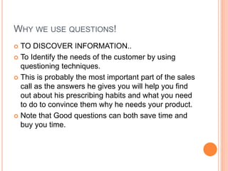WHY WE USE QUESTIONS!
 TO DISCOVER INFORMATION..
 To Identify the needs of the customer by using
questioning techniques.
 This is probably the most important part of the sales
call as the answers he gives you will help you find
out about his prescribing habits and what you need
to do to convince them why he needs your product.
 Note that Good questions can both save time and
buy you time.
 