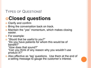 TYPES OF QUESTIONS!
Closed questions
 Clarify and confirm
 Bring the conversation back on track.
 Maintain the “yes” momentum, which makes closing
easier.
 For example:
 “Would that be useful to you?”
“Do you have patients for whom this would be of
benefit?”
“How does that sound?”
“Can you think of any reason why you wouldn’t use
product X?”
 Also effective as ‘tag’ questions. Use them at the end of
a selling message to gauge the customer’s interest.
 