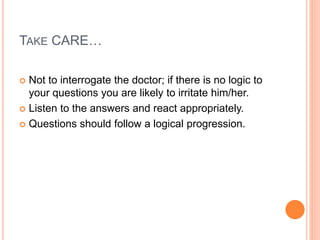 TAKE CARE…
 Not to interrogate the doctor; if there is no logic to
your questions you are likely to irritate him/her.
 Listen to the answers and react appropriately.
 Questions should follow a logical progression.
 