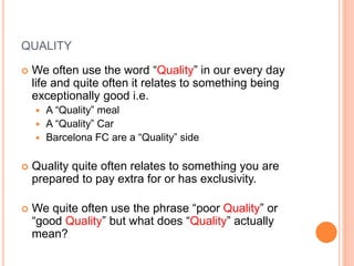 QUALITY
 We often use the word “Quality” in our every day
life and quite often it relates to something being
exceptionally good i.e.
 A “Quality” meal
 A “Quality” Car
 Barcelona FC are a “Quality” side
 Quality quite often relates to something you are
prepared to pay extra for or has exclusivity.
 We quite often use the phrase “poor Quality” or
“good Quality” but what does “Quality” actually
mean?
 