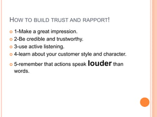 HOW TO BUILD TRUST AND RAPPORT!
 1-Make a great impression.
 2-Be credible and trustworthy.
 3-use active listening.
 4-learn about your customer style and character.
 5-remember that actions speak louder than
words.
 