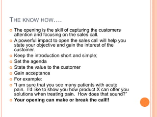 THE KNOW HOW….
 The opening is the skill of capturing the customers
attention and focusing on the sales call.
 A powerful impact to open the sales call will help you
state your objective and gain the interest of the
customer.
 Keep the introduction short and simple;
 Set the agenda
 State the value to the customer
 Gain acceptance
 For example:
 “I am sure that you see many patients with acute
pain. I’d like to show you how product X can offer you
solutions when treating pain. How does that sound?”
 Your opening can make or break the call!!
 