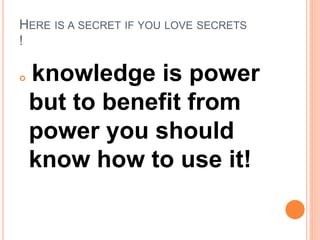 HERE IS A SECRET IF YOU LOVE SECRETS
!
 knowledge is power
but to benefit from
power you should
know how to use it!
 