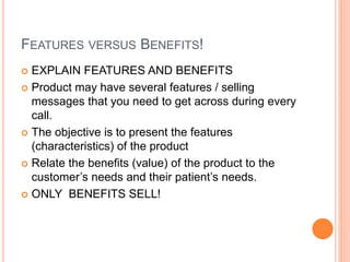 FEATURES VERSUS BENEFITS!
 EXPLAIN FEATURES AND BENEFITS
 Product may have several features / selling
messages that you need to get across during every
call.
 The objective is to present the features
(characteristics) of the product
 Relate the benefits (value) of the product to the
customer’s needs and their patient’s needs.
 ONLY BENEFITS SELL!
 