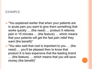 EXAMPLE
 “You explained earlier that when your patients are
in acute pain you want to give them something that
works quickly … (the need) … product X relieves
pain in 15 minutes … (the feature) … which means
that your patients will get the fast pain relief they
want (the benefit)”
 “You also said that cost is important to you … (the
need) … you’ll be pleased then to know that
product X is less expensive that the leading brand
… (the feature) … which means that you will save
money (the benefit)”
 