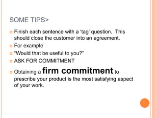 SOME TIPS>
 Finish each sentence with a ‘tag’ question. This
should close the customer into an agreement.
 For example
 “Would that be useful to you?”
 ASK FOR COMMITMENT
 Obtaining a firm commitment to
prescribe your product is the most satisfying aspect
of your work.
 
