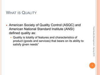 WHAT IS QUALITY
 American Society of Quality Control (ASQC) and
American National Standard Institute (ANSI)
defined quality as:
 Quality is totality of features and characteristics of
product (goods and services) that bears on its ability to
satisfy given needs”
7
TotalQualityManagement-Spring2010
 