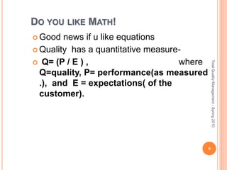 DO YOU LIKE MATH!
 Good news if u like equations
 Quality has a quantitative measure-
 Q= (P / E ) , where
Q=quality, P= performance(as measured
.), and E = expectations( of the
customer).
9
TotalQualityManagement-Spring2010
 