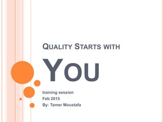 QUALITY STARTS WITH
YOU
training session
Feb 2015
By: Tamer Moustafa
 