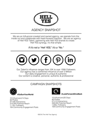 AGENCY SNAPSHOT
We are an Influencer-created and owned agency, we operate from the
inside out and collaborate with heart-forward intention. We are an agency
of Hell YES Talent, partnering with Hell YES brands to create
Hell YES synergy, it’s that simple.
If it’s not a “Hell YES,” it’s a “No.”
Our Talent’s influence ranges from 10K to over 100K Followers
Our agency has a combined influence of over 2 Million
Our daily engagement is unique & authentic
Our content is creative, personal, authentic & professional
CAMPAIGN SNAPSHOTS
©2016 The Hell Yes Agency
	
  	
  	
  #LookForwardGiveBack
10 Influencers/30 Days
46 Photos
27,213 Interactions
456,000 Potential Reach
1,000+ Followers
109 Community Engagement Posts
	
  #GoSunYourWorld
10 Influencers/14 Days
30 Photos
37,426 Interactions
314,000 Potential Reach
1,116+ Followers
164 Community Engagement Posts
 