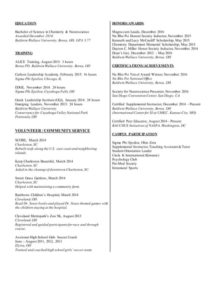 EDUCATION
Bachelor of Science in Chemistry & Neuroscience
Awarded December 2016
Baldwin Wallace University, Berea, OH, GPA 3.77
TRAINING
ALICE Training, August 2015: 3 hours
Berea PD, Baldwin Wallace University, Berea, OH
Carlson Leadership Academy, February 2015: 16 hours
Sigma Phi Epsilon,Chicago,IL
EDGE, November 2014: 24 hours
Sigma Phi Epsilon,Cuyahoga Falls,OH
Greek Leadership Institute (GLI), January 2014: 24 hours
Emerging Leaders, November 2013: 24 hours
Baldwin Wallace University
Conservancy for Cuyahoga Valley National Park
Peninsula,OH
VOLUNTEER / COMMUNITYSERVICE
SCORE, March 2014
Charleston,SC
Rebuilt reefs along the U.S. east coast and neighboring
islands.
Keep Charleston Beautiful, March 2014
Charleston,SC
Aided in the cleanup of downtown Charleston,SC.
Sweet Grass Gardens, March 2014
Charleston,SC
Helped with maintaining a community farm.
Rainbows Children’s Hospital, March 2014
Cleveland,OH
Read Dr. Seuss booksand played Dr. Seuss themed games with
the children staying at the hospital.
Cleveland Metropark’s Zoo 5K, August 2013
Cleveland,OH
Registered and guided participantsforrace and through
course.
Assistant High School Girls Soccer Coach
June – August 2011, 2012, 2013
Elyria, OH
Trained and coached high school girls’ soccer team.
HONORS/AWARDS
Magna cum Laude, December 2016
Nu Rho Psi Honors Society Inductee,November 2015
Kenneth and Lucy McCauliff Scholarship, May 2015
Chemistry Department Memorial Scholarship, May 2015
Dayton C. Miller Honor Society Inductee,November 2014
Dean’s List, December 2012 – May 2016
Baldwin Wallace University, Berea, OH
CERTIFICATIONS/ACHIEVEMENTS
Nu Rho Psi Travel Award Winner, November 2016
Nu Rho Psi National Office
Baldwin Wallace University, Berea, OH
Society for Neuroscience Presenter, November 2016
San Diego Convention Center,San Diego, CA
Certified Supplemental Instructor, December 2014 - Present
Baldwin Wallace University, Berea, OH
(International Center for SI at UMKC, Kansas City, MO)
Certified Peer Educator, August 2014 - Present
BACCHUS Initiatives of NASPA, Washington, DC
CAMPUS PARTICIPATION
Sigma Phi Epsilon, Ohio Zeta
Supplemental Instructor,Teaching Assistant &Tutor
Student Orientation Leader
Circle K International (Kiwanis)
Psychology Club
Pre-Med Society
Intramural Sports
 