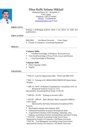 Mina Rafik Salama Mikhail
27Mohamed Ramzy St. - Heliopolis
Cairo, Egypt
Telephone: (202) 27764465
Mobile: 01228909108
minarsm@yahoo.com E-mail:
OBJECTIVE
Seeking a challenging position where I can utilize my skills and
qualifications.
EDUCATION
2000-2004 Ain Shams University Cairo, Egypt
 Faculty of commerce, Accounting Department.
SKILLS
Computer Skills:
 Excellent knowledge of Windows, Word and Excel.
 Very Good knowledge of Power Point, Access and Internet.
 Good knowledge of Photoshop.
Language Skills:
 Native language Arabic.
 English.
TRAINING
* FEB 15 : Lean Six Sigma Green Belt – With Code MR11470
* DEC 11: Training in EL MOHANDES PRESS ON Quick Books
Program.
* APR 10 - MAY 10:Modern Comprehensive Accountant ( M C A)
&Financial Analysis Course ( F A C)
Sponsored by Accounting House Scada (A.M.I.S)
* APR 08 – JUL09: Training in account's office
* JAN 05 - APR 05: Basic Business Skills Acquisition (BBSA)
Cairo, Egypt
Sponsored by the Future Generation Foundation (FGF)
Training
 Developed Language and computer skills.
 Enhanced Presentation & project development skills.
 Acquired basic business skills including: marketing, sales,
banking, accounting, business correspondence and report writing.
* AUG 04: Financial Accounting Using Excel Course
Sponsored by Faculty of Commerce, Ain Shams University.
* SEP 04: Cost Managerial Accounting Using Excel Course
Sponsored by Faculty of Commerce, Ain Shams University.
 