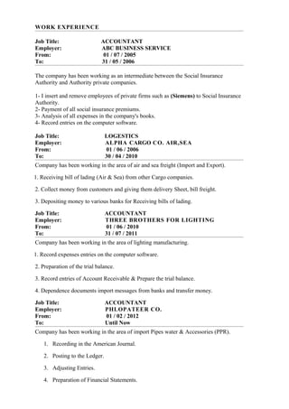 WORK EXPERIENCE
Job Title: ACCOUNTANT
Employer: ABC BUSINESS SERVICE
From: 01 / 07 / 2005
To: 31 / 05 / 2006
The company has been working as an intermediate between the Social Insurance
Authority and Authority private companies.
1- I insert and remove employees of private firms such as (Siemens) to Social Insurance
Authority.
2- Payment of all social insurance premiums.
3- Analysis of all expenses in the company's books.
4- Record entries on the computer software.
Job Title: LOGESTICS
Employer: ALPHA CARGO CO. AIR,SEA
From: 01 / 06 / 2006
To: 30 / 04 / 2010
Company has been working in the area of air and sea freight (Import and Export).
1. Receiving bill of lading (Air & Sea) from other Cargo companies.
2. Collect money from customers and giving them delivery Sheet, bill freight.
3. Depositing money to various banks for Receiving bills of lading.
Job Title: ACCOUNTANT
Employer: THREE BROTHERS FOR LIGHTING
From: 01 / 06 / 2010
To: 31 / 07 / 2011
Company has been working in the area of lighting manufacturing.
1. Record expenses entries on the computer software.
2. Preparation of the trial balance.
3. Record entries of Account Receivable & Prepare the trial balance.
4. Dependence documents import messages from banks and transfer money.
Job Title: ACCOUNTANT
Employer: PHLOPATEER CO.
From: 01 / 02 / 2012
To: Until Now
Company has been working in the area of import Pipes water & Accessories (PPR).
1. Recording in the American Journal.
2. Posting to the Ledger.
3. Adjusting Entries.
4. Preparation of Financial Statements.
 