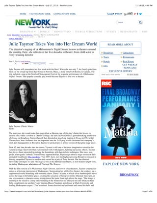 11/14/16, 4:46 PMJulie Taymor Takes You into Her Dream World - July 27, 2015 - NewYork.com
Page 1 of 6http://www.newyork.com/articles/broadway/julie-taymor-takes-you-into-her-dream-world-41981/
Julie Taymor Takes You into Her Dream World
The director's staging of 'A Midsummer's Night Dream' is now in theaters around
the country. Here, she reﬂects on her ﬁve decades in theater, from child actor to
Tony-winning director
July 27, 2015, Craigh Barboza
4 Share Tweet
Julie Taymor still remembers her ﬁrst brush with the Bard. When she was only 7, her family piled into
their car for a road trip from their home in Newton, Mass., a leafy suburb of Boston, to Canada. The
trip included a stop at the Stratford Shakespeare Festival for a special performance of A Midsummer
Night’s Dream. That popular comedic play would become Taymor’s ﬁrst love in theater.
Julie Taymor (Photo: Marco
Grob)
The next year, she would make her stage debut as Hermia, one of the play’s bedeviled lovers. A
decade later, while a student at Oberlin College, she took in Peter Brook’s groundbreaking production
of Dream on Broadway. Taymor herself then directed an hour-long staging of Dream in 1984 at the
Theatre for a New Audience that she expanded into the 2013 play, which christened the company’s
sleek new headquarters in Brooklyn. Taymor’s latest project is a ﬁlm version of that great stage piece.
Now 62, and four decades into her career, Taymor is still one of the most imaginative voices on the
American stage. Known for her experimental work with puppets, lighting and scenic effects, Taymor
has always been interested in pushing the boundaries with her stylistic techniques. She was a non-
proﬁt, avant-garde “nobody” when Disney approached her 20 years ago about a stage version of their
animated blockbuster The Lion King. That 1997 show, now the highest-grossing Broadway musical in
history, catapulted Taymor to stardom and earned her a pair of Tony Awards. She has directed
Stravinsky’s Oedipus rex and The Magic Flute at the Metropolitan Opera, as well feature-length ﬁlms,
including Shakespeare adaptations of Titus and The Tempest.
With the ﬁlm version of A Midsummer Night’s Dream, out now in select theaters, Taymor cements her
status as a ﬁrst-rate interpreter of Shakespeare. Summoning her gift for live theater, she conjures up a
supernatural world brimming with romantic chaos. There’s a scene in which silver bamboo polls move
across the stage with balletic grace, creating the sensation of being lost in the Athenian forest and, at
one key moment, a character seems to drip down like paint from high above the stage. “She brings a
mastery of the visual to a deep understanding of the written text so what you see and what you hear
fully compliment one another,” says Virginia Mason Vaughan, a professor at Clark University and
leading Shakespeare expert. “That’s unusual. Some directors are text-based and some like bells and
Broadway Attractions
SUBSCRIBE
BROADWAY
Tours Restaurants
Hotels Real Estate
Jobs
READ MORE ABOUT
GET WEEKLY
NEWS AND
EXCLUSIVE OFFERS
Enter your e-mail address
EXPLORE NEW YORK
HOME › BROADWAY › Everything Broadway › Julie Taymor Takes You into Her Dream World
COOL JOB Q&A
HOME VISITING NEW YORK LIVING IN NEW YORK
Search
BROADWAY ▼ HOTELS THINGS TO DO TOURS & ATTRACTIONS EVENTS RESTAURANTS JOBS
REAL ESTATE HOT 5
Like 236 Share
» »
» »
» »
»
 