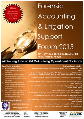 Forensic
Accounting
& Litigation
Support
Forum 2015
27th – 29th April 2015, InterContinental
Hotel, Nairobi, Kenya
Minimising Risks whilst Maintaining Operational Efficiency
Key Speakers Include:
Advocate Charles Kanjama, Managing Partner, MUMA AND KANJAMA ADVOCATES,
Kenya
Sosthenes Bichanga CFIP, CPA, FCPA, FCFA, CFE, Founder President, INTERNATIONAL
INSTITUTE OF CERTIFIED FORENSIC INVESTIGATION PROFESSIONALS INC (IICFIP) Kenya
Faith Basiye-Omolo CPS (K), CFE, Group Head of Forensic Services, KCB BANK GROUP,
Kenya
Johan van der Walt, Director - Risk Consulting, Forensic Head of Dispute Advisory Services,
KPMG South Africa
Linus Osita Okeke, Partner & Head, Forensic (Fraud Investigation & Dispute Services),
ERNST & YOUNG, Nigeria
Peter Fryer, Associate Director, PWC South Africa
Mr. Timothy Bacwa, Manager Forensic Services and Litigation Support, DELOITTE Uganda
Mr. Pius Maneno, Executive Director, NATIONAL BOARD OF ACCOUNTANTS AND
AUDITORS, Tanzania
Mr. Felix Maromo, Country Financial Crime Compliance Manager, STANDARD CHARTERED
BANK, Zimbabwe
Mr Zaakir Mohamed, Director –Forensics, ENS AFRICA, South Africa
Prof. Josiah Aduda, Dean - School of Business, UNIVERSITY OF NAIROBI, Kenya
Benefits of attending
 Practical Insights: Gain practical
insights in forensic detection and
prevention.
 Set up Robust Internal Controls: Be
better equipped to design internal
controls to ensure compliance with
regulations.
 Minimise Possibility of Financial
Losses: Learn how to detect fraud
early to minimise the possibility of
financial loss.
 Make contacts and exchange ideas
with peers and industry leaders
during our numerous dedicated
networking opportunities.
FORUM ENDORSED BY:
Registered Training
Provider with National
Industrial Training Authority
(Kenya) NITA/TRN/823
Tel: +254 (0) 20 426 9000
Fax: +254 (0) 20 374 5796
Email: info@amc-intsa.co.ke
Website: www.amc-intsa.co.ke
P O Box 49751
Nairobi
00100 GPO
Kenya
CPD Points
Claim CPD Points
from the Institute of
Certified Public
Accountants of
Kenya (ICPAK)
INTERNATIONAL INSTITUTE OF
CERTIFIED FORENSIC INVESTIGATION
PROFESSIONAL
Claim 8 CPD Points per full day
attendance
 