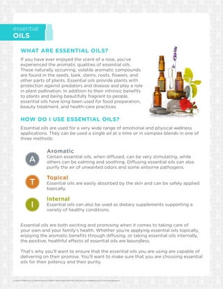 © 2014 dōTERRA Intl, LLC, Pleasant Grove, UT 84062, 800-411-8151, 801-615-7205 (Fax), service@doterra.com (E-mail), www.doterra.com 	
essential
OILS
WHAT ARE ESSENTIAL OILS?
If you have ever enjoyed the scent of a rose, you’ve
experienced the aromatic qualities of essential oils.
These naturally occurring, volatile aromatic compounds
are found in the seeds, bark, stems, roots, flowers, and
other parts of plants. Essential oils provide plants with
protection against predators and disease and play a role
in plant pollination. In addition to their intrinsic benefits
to plants and being beautifully fragrant to people,
essential oils have long been used for food preparation,
beauty treatment, and health-care practices.
HOW DO I USE ESSENTIAL OILS?
Essential oils are used for a very wide range of emotional and physical wellness
applications. They can be used a single oil at a time or in complex blends in one of
three methods:
		 Aromatic
		Certain essential oils, when diffused, can be very stimulating, while 	
		 others can be calming and soothing. Diffusing essential oils can also 	
		 purify the air of unwanted odors and some airborne pathogens.
		 Topical
		Essential oils are easily absorbed by the skin and can be safely applied 	
		 topically.
		 Internal
		Essential oils can also be used as dietary supplements supporting a 	
		 variety of healthy conditions.
Essential oils are both exciting and promising when it comes to taking care of
your own and your family’s health. Whether you’re applying essential oils topically,
enjoying the aromatic benefits through diffusing, or taking essential oils internally,
the positive, healthful effects of essential oils are boundless.
That’s why you’ll want to ensure that the essential oils you are using are capable of
delivering on their promise. You’ll want to make sure that you are choosing essential
oils for their potency and their purity.
A
T
I
 