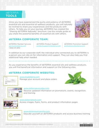 dōTERRA
TOOLS
Once you have experienced the purity and potency of dōTERRA
essential oils and essential oil wellness products, you will naturally
be inclined to share your experiences and the products with
others. To help you on your journey, dōTERRA has created the
“Sharing dōTERRA Naturally” brochure. Use this simple guide as
you share the powerful benefits of essential oils with others.
dōTERRA CORPORATE TEAM:
© 2014 dōTERRA Intl, LLC, Pleasant Grove, UT 84062, 800-411-8151, 801-615-7205 (Fax), service@doterra.com (E-mail), www.doterra.com 	
dōTERRA Member Services
service@doterra.com
1-800-411-8151
dōTERRA Product Support
productsupport@doterra.com
dōTERRA Promotion Support
promotions@doterra.com
In addition to our corporate staff, the individual who connected you to dōTERRA is
a person you can rely on for information and support. They can also help you find
additional help when needed.
As you experience the benefits of dōTERRA essential oils and wellness products,
you will find beneficial information and support on the following sites.
dōTERRA CORPORATE WEBSITES:
www.mydoterra.com
Manage your account and place orders
www.doterrauniversity.com
Educate yourself on dōTERRA products and access business training
www.doterratools.com
Access images, flyers, forms, and product information pages
www.doterraeveryday.com
Receive updated information on promotions, events, recognition,
and training
*42720001*
v1 Made in USA 42720001
sharing
naturally
 
