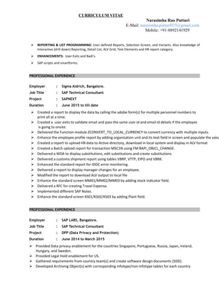 CURRICULUM VITAE
Narasimha Rao Putturi
E-Mail: narasimha.putturi025@gmail.com
Mobile: +91-8892141929
 REPORTING & LIST PROGRAMMING: User defined Reports, Selection Screen, and Variants. Also knowledge of
Interactive (drill down) Reporting, Detail List, ALV Grid, Text Elements and HR report category.
 ENHANCEMENTS: User Exits and Badi’s.
 SAP scripts and smartforms.
PROFESSIONAL EXPERIENCE
Employer : Sigma Aldrich, Bangalore.
Job Title : SAP Technical Consultant
Project : SAPNEXT
Duration : June 2015 to till date
 Created a report to display the data by calling the adobe form(s) for multiple personnel numbers to
print all at a time.
 Created a user exits to validate email and pass the same user id and email id details if the employee
is going to onsite.
 Delivered the Function module ZCONVERT_TO_LOCAL_CURRENCY to convert currency with multiple inputs.
 Enhance the employee profile report by adding organization unit and its text field in screen and populate the value
 Created a report to upload HR data to Active directory, download in local system and display in ALV format
 Created a Batch upload report for transaction MSC1N using FM BAPI_OBJCL_CHANGE.
 Delivered a WDA to display substitutions, edit substitutions and create substitutions
 Delivered a customs shipment report using tables VBRP, VTTP, EIPO and VBRK.
 Enhanced the standard report for IDOC error monitoring.
 Delivered a report to display manager changes for an employee.
 Modified the report to download ALV output to local file
 Enhance the standard screen MM01/MM02/MM03 by adding stock indicator field.
 Delivered a RFC for creating Travel Expense.
 Implemented different SAP Notes.
 Enhance the standard screen KS01/KS02/KS03 by adding Plant field.
PROFESSIONAL EXPERIENCE
Employer : SAP LABS, Bangalore.
Job Title : SAP Technical Consultant
Project : DPP (Data Privacy and Protection)
Duration : June 2014 to March 2015
 Provided Data privacy enablement for the countries Singapore, Portuguese, Russia, Japan, Ireland,
Hungary, and Sweden.
 Provided Legal Hold enablement for US.
 Gathered requirements from country team(s) and create software design documents (SDD).
 Developed Archiving Object(s) with corresponding infotype/non-infotype tables for each country.
 