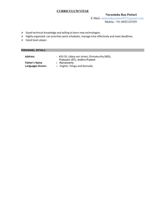 CURRICULUM VITAE
Narasimha Rao Putturi
E-Mail: narasimha.putturi025@gmail.com
Mobile: +91-8892141929
 Good technical knowledge and willing to learn new technologies.
 Highly organized- can priorities work schedules, manage time effectively and meet deadlines.
 Good team player.
PERSONNEL DETAILS
Address : #10-35, Udata vari street, Chimakurthy (MD),
Prakasam (DT), Andhra Pradesh
Father's Name : Ramaswamy
Languages Known : English, Telugu and Kannada.
 