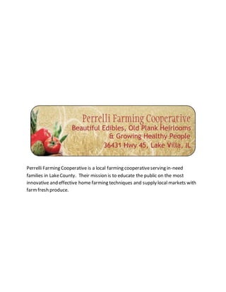 Perrelli Farming Cooperative is a local farming cooperativeserving in-need
families in LakeCounty. Their mission is to educate the public on the most
innovative and effective home farming techniques and supply local markets with
farmfresh produce.
 