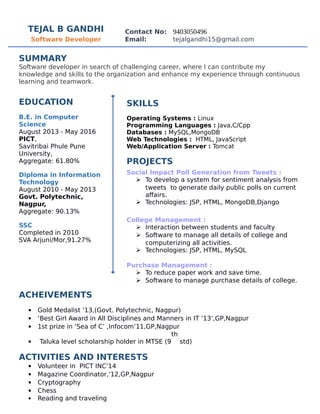 TEJAL B GANDHI Contact No: 9403050496
Software Developer Email: tejalgandhi15@gmail.com
SUMMARY
Software developer in search of challenging career, where I can contribute my
knowledge and skills to the organization and enhance my experience through continuous
learning and teamwork.
EDUCATION
B.E. in Computer
Science
August 2013 - May 2016
PICT,
Savitribai Phule Pune
University,
Aggregate: 61.80%
Diploma in Information
Technology
August 2010 - May 2013
Govt. Polytechnic,
Nagpur,
Aggregate: 90.13%
SSC
Completed in 2010
SVA Arjuni/Mor,91.27%
SKILLS
Operating Systems : Linux
Programming Languages : Java,C/Cpp
Databases : MySQL,MongoDB
Web Technologies : HTML, JavaScript
Web/Application Server : Tomcat
PROJECTS
Social Impact Poll Generation from Tweets :
 To develop a system for sentiment analysis from
tweets to generate daily public polls on current
affairs.
 Technologies: JSP, HTML, MongoDB,Django
College Management :
 Interaction between students and faculty
 Software to manage all details of college and
computerizing all activities.
 Technologies: JSP, HTML, MySQL
Purchase Management :
 To reduce paper work and save time.
 Software to manage purchase details of college.
ACHEIVEMENTS
 Gold Medalist ’13,(Govt. Polytechnic, Nagpur)
 ‘Best Girl Award in All Disciplines and Manners in IT ’13’,GP,Nagpur
 1st prize in ‘Sea of C’ ,Infocom’11,GP,Nagpur
 Taluka level scholarship holder in MTSE (9
th
std)
ACTIVITIES AND INTERESTS
 Volunteer in PICT INC’14
 Magazine Coordinator,’12,GP,Nagpur
 Cryptography
 Chess
 Reading and traveling
 