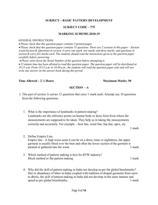 Page 1 of 14
SUBJECT – BASIC PATTERN DEVELOPMENT
SUBJECT CODE – 775
MARKING SCHEME-2018-19
GENERAL INSTRUCTIONS
 Please check that this question paper contains 3 printed pages.
 Please check that this question paper contains 31 questions. There are 2 sections in this paper – Section
A and Section B. Questions in section A carry one mark, two marks and three marks; and questions in
section B carry five marks each. The students should read the instructions given in the question paper
carefully before answering.
 Please write down the Serial Number of the question before attempting it.
 15 minute time has been allotted to read this question paper. The question paper will be distributed at
10.15 a.m. From 10.15 a.m. to 10.30 a.m., the students will read the question paper only and will not
write any answer on the answer-book during this period.
Time Allowed – 2 ½ Hours Maximum Marks: 50
SECTION – A
I. This part of section A carries 12 questions that carry 1 mark each. Attempt any 10 questions
from the following questions.
1. What is the importance of landmarks in pattern making?
Landmarks are the reference points on human body or dress form from where the
measurements are supposed to be taken. They help us in taking the measurements
correctly and accurately. For example – bust line, waist line, hip line, apex, etc.
1 mark
2. Define Empire Line.
Empire line - A high waist seam it can be on a dress, tunic or nightdress, the upper
garment is usually fitted over the bust and often the lower section of the garment is
pleated or gathered into the waist. 1 mark
3. Which method of pattern making is best for RTW industry?
Block method or flat pattern making 1 mark
4. Why did the skill of pattern making in India not develop as per the global benchmarks?
Due to abundance of labor in India coupled with tradition of draped garments from saree
to dhotis, the skill of pattern making in India did not develop in the same manner and
speed as per global benchmarks. 1 mark
 