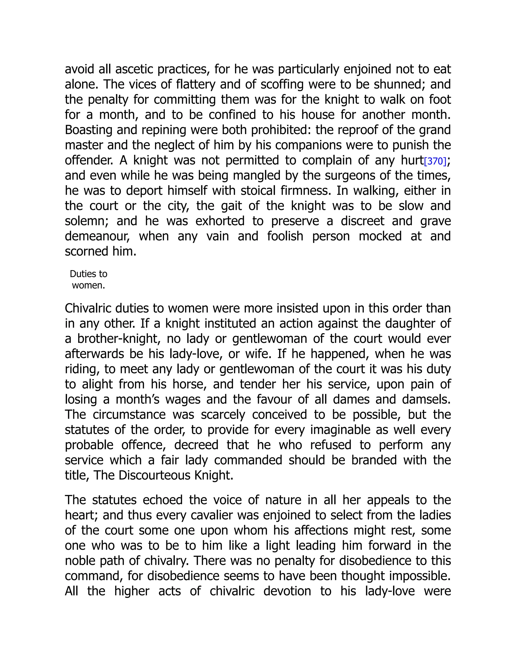 avoid all ascetic practices, for he was particularly enjoined not to eat
alone. The vices of flattery and of scoffing were to be shunned; and
the penalty for committing them was for the knight to walk on foot
for a month, and to be confined to his house for another month.
Boasting and repining were both prohibited: the reproof of the grand
master and the neglect of him by his companions were to punish the
offender. A knight was not permitted to complain of any hurt[370];
and even while he was being mangled by the surgeons of the times,
he was to deport himself with stoical firmness. In walking, either in
the court or the city, the gait of the knight was to be slow and
solemn; and he was exhorted to preserve a discreet and grave
demeanour, when any vain and foolish person mocked at and
scorned him.
Duties to
women.
Chivalric duties to women were more insisted upon in this order than
in any other. If a knight instituted an action against the daughter of
a brother-knight, no lady or gentlewoman of the court would ever
afterwards be his lady-love, or wife. If he happened, when he was
riding, to meet any lady or gentlewoman of the court it was his duty
to alight from his horse, and tender her his service, upon pain of
losing a month’s wages and the favour of all dames and damsels.
The circumstance was scarcely conceived to be possible, but the
statutes of the order, to provide for every imaginable as well every
probable offence, decreed that he who refused to perform any
service which a fair lady commanded should be branded with the
title, The Discourteous Knight.
The statutes echoed the voice of nature in all her appeals to the
heart; and thus every cavalier was enjoined to select from the ladies
of the court some one upon whom his affections might rest, some
one who was to be to him like a light leading him forward in the
noble path of chivalry. There was no penalty for disobedience to this
command, for disobedience seems to have been thought impossible.
All the higher acts of chivalric devotion to his lady-love were
 