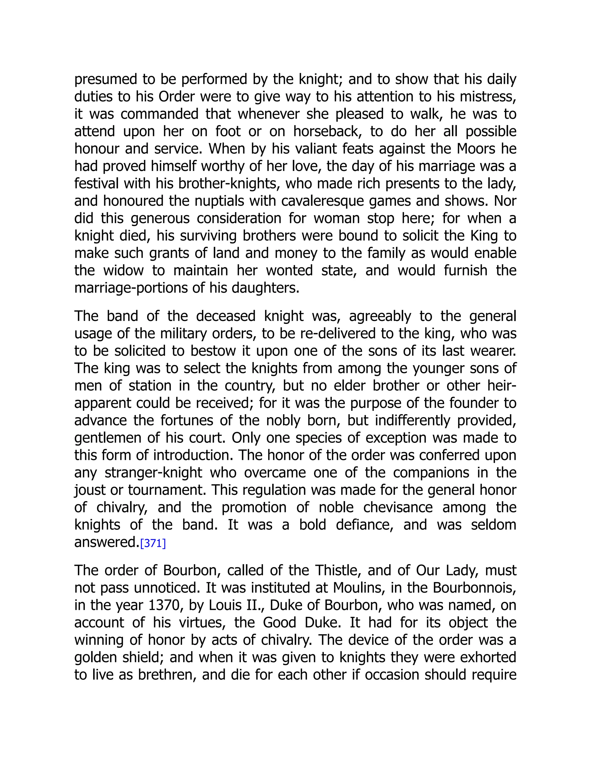 presumed to be performed by the knight; and to show that his daily
duties to his Order were to give way to his attention to his mistress,
it was commanded that whenever she pleased to walk, he was to
attend upon her on foot or on horseback, to do her all possible
honour and service. When by his valiant feats against the Moors he
had proved himself worthy of her love, the day of his marriage was a
festival with his brother-knights, who made rich presents to the lady,
and honoured the nuptials with cavaleresque games and shows. Nor
did this generous consideration for woman stop here; for when a
knight died, his surviving brothers were bound to solicit the King to
make such grants of land and money to the family as would enable
the widow to maintain her wonted state, and would furnish the
marriage-portions of his daughters.
The band of the deceased knight was, agreeably to the general
usage of the military orders, to be re-delivered to the king, who was
to be solicited to bestow it upon one of the sons of its last wearer.
The king was to select the knights from among the younger sons of
men of station in the country, but no elder brother or other heir-
apparent could be received; for it was the purpose of the founder to
advance the fortunes of the nobly born, but indifferently provided,
gentlemen of his court. Only one species of exception was made to
this form of introduction. The honor of the order was conferred upon
any stranger-knight who overcame one of the companions in the
joust or tournament. This regulation was made for the general honor
of chivalry, and the promotion of noble chevisance among the
knights of the band. It was a bold defiance, and was seldom
answered.[371]
The order of Bourbon, called of the Thistle, and of Our Lady, must
not pass unnoticed. It was instituted at Moulins, in the Bourbonnois,
in the year 1370, by Louis II., Duke of Bourbon, who was named, on
account of his virtues, the Good Duke. It had for its object the
winning of honor by acts of chivalry. The device of the order was a
golden shield; and when it was given to knights they were exhorted
to live as brethren, and die for each other if occasion should require
 