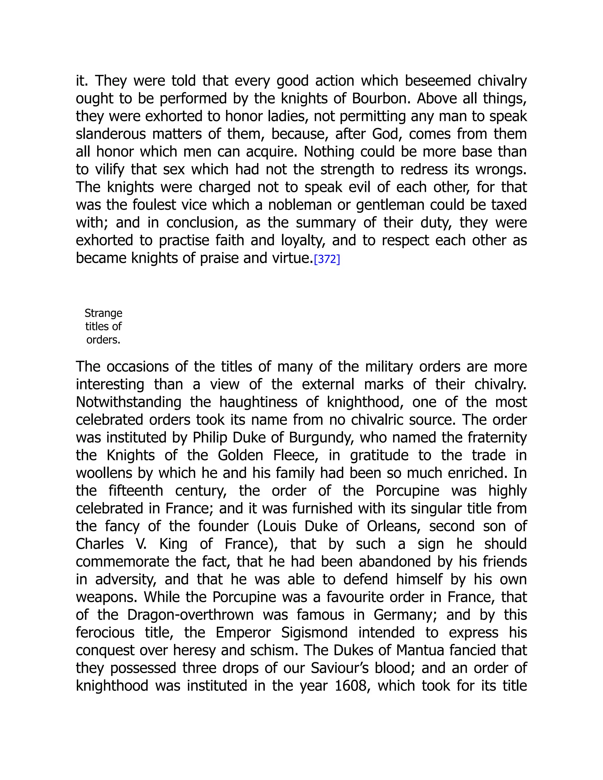 it. They were told that every good action which beseemed chivalry
ought to be performed by the knights of Bourbon. Above all things,
they were exhorted to honor ladies, not permitting any man to speak
slanderous matters of them, because, after God, comes from them
all honor which men can acquire. Nothing could be more base than
to vilify that sex which had not the strength to redress its wrongs.
The knights were charged not to speak evil of each other, for that
was the foulest vice which a nobleman or gentleman could be taxed
with; and in conclusion, as the summary of their duty, they were
exhorted to practise faith and loyalty, and to respect each other as
became knights of praise and virtue.[372]
Strange
titles of
orders.
The occasions of the titles of many of the military orders are more
interesting than a view of the external marks of their chivalry.
Notwithstanding the haughtiness of knighthood, one of the most
celebrated orders took its name from no chivalric source. The order
was instituted by Philip Duke of Burgundy, who named the fraternity
the Knights of the Golden Fleece, in gratitude to the trade in
woollens by which he and his family had been so much enriched. In
the fifteenth century, the order of the Porcupine was highly
celebrated in France; and it was furnished with its singular title from
the fancy of the founder (Louis Duke of Orleans, second son of
Charles V. King of France), that by such a sign he should
commemorate the fact, that he had been abandoned by his friends
in adversity, and that he was able to defend himself by his own
weapons. While the Porcupine was a favourite order in France, that
of the Dragon-overthrown was famous in Germany; and by this
ferocious title, the Emperor Sigismond intended to express his
conquest over heresy and schism. The Dukes of Mantua fancied that
they possessed three drops of our Saviour’s blood; and an order of
knighthood was instituted in the year 1608, which took for its title
 
