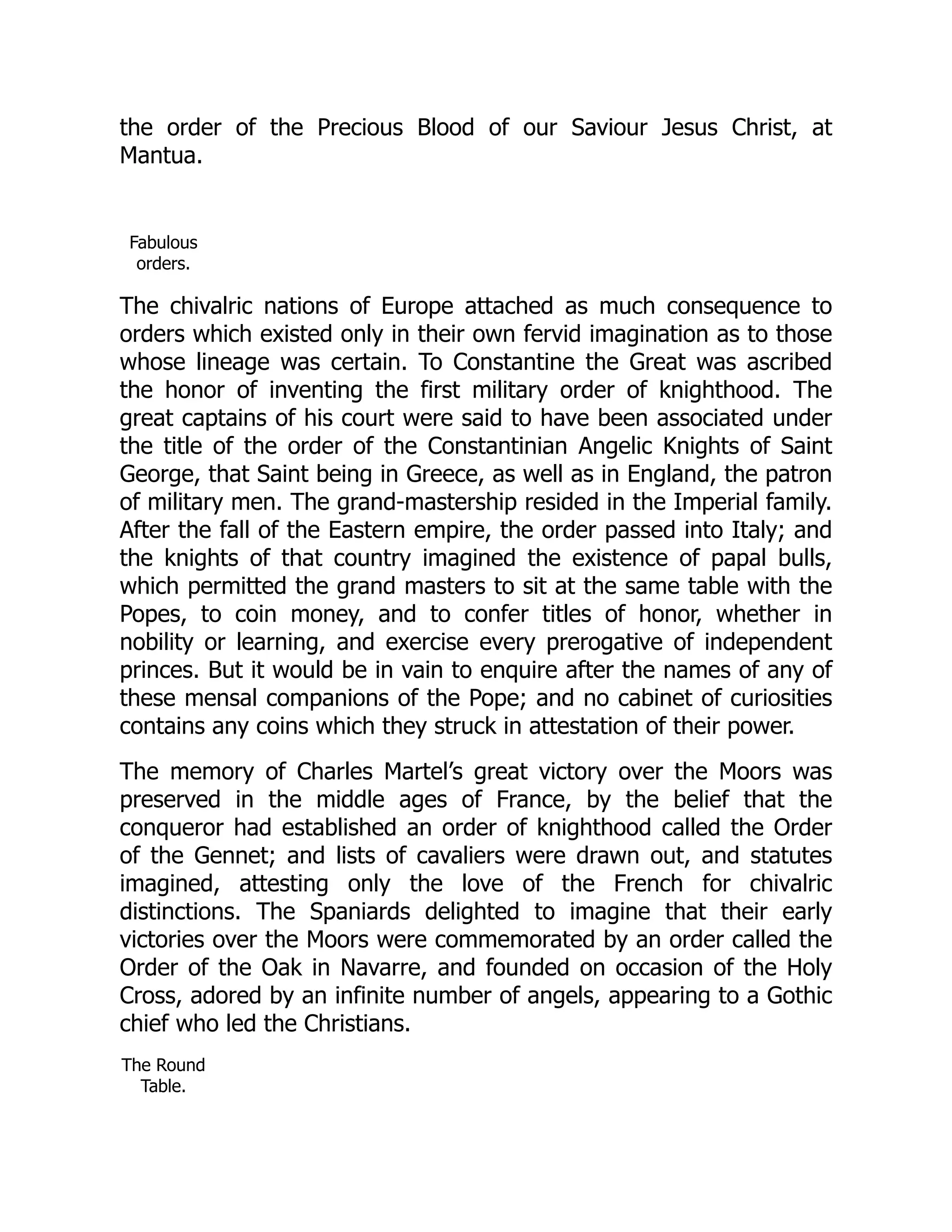 the order of the Precious Blood of our Saviour Jesus Christ, at
Mantua.
Fabulous
orders.
The chivalric nations of Europe attached as much consequence to
orders which existed only in their own fervid imagination as to those
whose lineage was certain. To Constantine the Great was ascribed
the honor of inventing the first military order of knighthood. The
great captains of his court were said to have been associated under
the title of the order of the Constantinian Angelic Knights of Saint
George, that Saint being in Greece, as well as in England, the patron
of military men. The grand-mastership resided in the Imperial family.
After the fall of the Eastern empire, the order passed into Italy; and
the knights of that country imagined the existence of papal bulls,
which permitted the grand masters to sit at the same table with the
Popes, to coin money, and to confer titles of honor, whether in
nobility or learning, and exercise every prerogative of independent
princes. But it would be in vain to enquire after the names of any of
these mensal companions of the Pope; and no cabinet of curiosities
contains any coins which they struck in attestation of their power.
The memory of Charles Martel’s great victory over the Moors was
preserved in the middle ages of France, by the belief that the
conqueror had established an order of knighthood called the Order
of the Gennet; and lists of cavaliers were drawn out, and statutes
imagined, attesting only the love of the French for chivalric
distinctions. The Spaniards delighted to imagine that their early
victories over the Moors were commemorated by an order called the
Order of the Oak in Navarre, and founded on occasion of the Holy
Cross, adored by an infinite number of angels, appearing to a Gothic
chief who led the Christians.
The Round
Table.
 