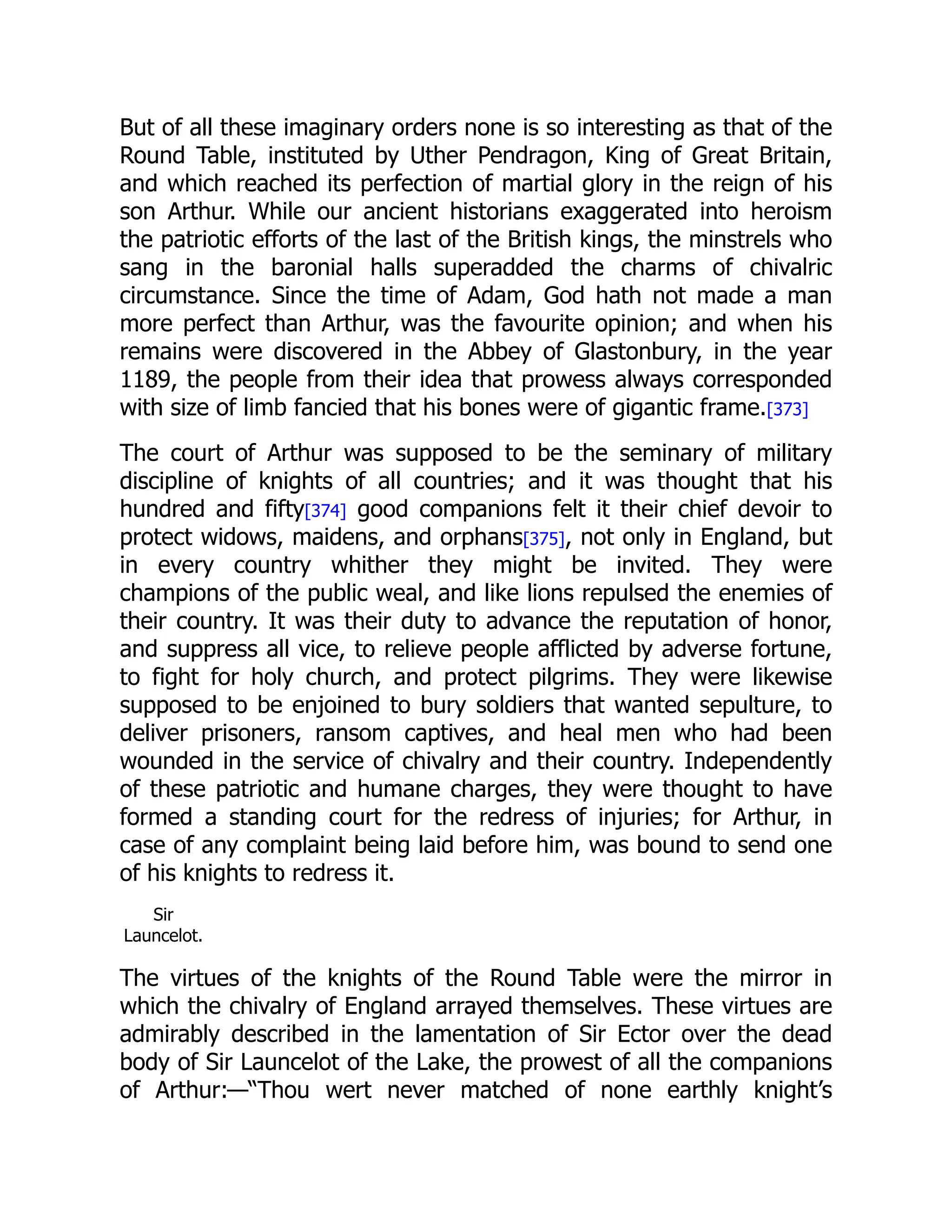 But of all these imaginary orders none is so interesting as that of the
Round Table, instituted by Uther Pendragon, King of Great Britain,
and which reached its perfection of martial glory in the reign of his
son Arthur. While our ancient historians exaggerated into heroism
the patriotic efforts of the last of the British kings, the minstrels who
sang in the baronial halls superadded the charms of chivalric
circumstance. Since the time of Adam, God hath not made a man
more perfect than Arthur, was the favourite opinion; and when his
remains were discovered in the Abbey of Glastonbury, in the year
1189, the people from their idea that prowess always corresponded
with size of limb fancied that his bones were of gigantic frame.[373]
The court of Arthur was supposed to be the seminary of military
discipline of knights of all countries; and it was thought that his
hundred and fifty[374] good companions felt it their chief devoir to
protect widows, maidens, and orphans[375], not only in England, but
in every country whither they might be invited. They were
champions of the public weal, and like lions repulsed the enemies of
their country. It was their duty to advance the reputation of honor,
and suppress all vice, to relieve people afflicted by adverse fortune,
to fight for holy church, and protect pilgrims. They were likewise
supposed to be enjoined to bury soldiers that wanted sepulture, to
deliver prisoners, ransom captives, and heal men who had been
wounded in the service of chivalry and their country. Independently
of these patriotic and humane charges, they were thought to have
formed a standing court for the redress of injuries; for Arthur, in
case of any complaint being laid before him, was bound to send one
of his knights to redress it.
Sir
Launcelot.
The virtues of the knights of the Round Table were the mirror in
which the chivalry of England arrayed themselves. These virtues are
admirably described in the lamentation of Sir Ector over the dead
body of Sir Launcelot of the Lake, the prowest of all the companions
of Arthur:—“Thou wert never matched of none earthly knight’s
 
