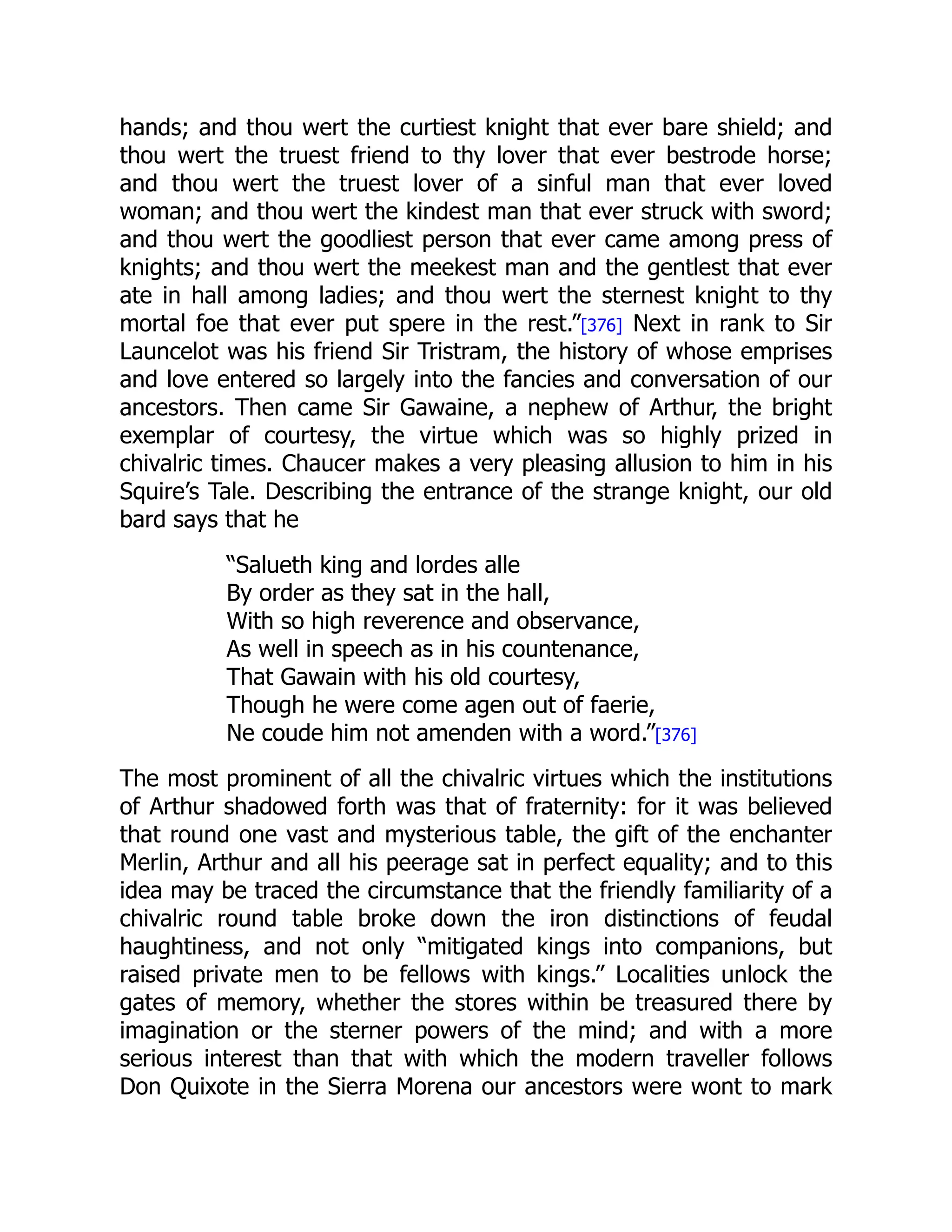 hands; and thou wert the curtiest knight that ever bare shield; and
thou wert the truest friend to thy lover that ever bestrode horse;
and thou wert the truest lover of a sinful man that ever loved
woman; and thou wert the kindest man that ever struck with sword;
and thou wert the goodliest person that ever came among press of
knights; and thou wert the meekest man and the gentlest that ever
ate in hall among ladies; and thou wert the sternest knight to thy
mortal foe that ever put spere in the rest.”[376] Next in rank to Sir
Launcelot was his friend Sir Tristram, the history of whose emprises
and love entered so largely into the fancies and conversation of our
ancestors. Then came Sir Gawaine, a nephew of Arthur, the bright
exemplar of courtesy, the virtue which was so highly prized in
chivalric times. Chaucer makes a very pleasing allusion to him in his
Squire’s Tale. Describing the entrance of the strange knight, our old
bard says that he
“Salueth king and lordes alle
By order as they sat in the hall,
With so high reverence and observance,
As well in speech as in his countenance,
That Gawain with his old courtesy,
Though he were come agen out of faerie,
Ne coude him not amenden with a word.”[376]
The most prominent of all the chivalric virtues which the institutions
of Arthur shadowed forth was that of fraternity: for it was believed
that round one vast and mysterious table, the gift of the enchanter
Merlin, Arthur and all his peerage sat in perfect equality; and to this
idea may be traced the circumstance that the friendly familiarity of a
chivalric round table broke down the iron distinctions of feudal
haughtiness, and not only “mitigated kings into companions, but
raised private men to be fellows with kings.” Localities unlock the
gates of memory, whether the stores within be treasured there by
imagination or the sterner powers of the mind; and with a more
serious interest than that with which the modern traveller follows
Don Quixote in the Sierra Morena our ancestors were wont to mark
 